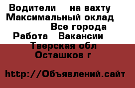 Водители BC на вахту. › Максимальный оклад ­ 79 200 - Все города Работа » Вакансии   . Тверская обл.,Осташков г.